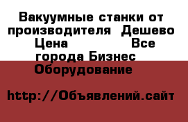 Вакуумные станки от производителя. Дешево › Цена ­ 150 000 - Все города Бизнес » Оборудование   
